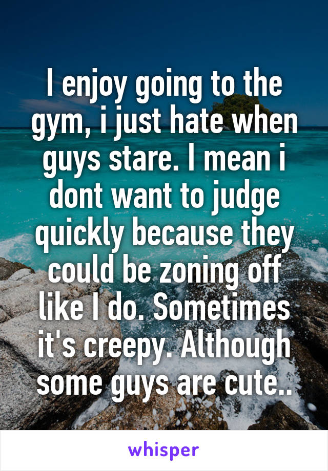 I enjoy going to the gym, i just hate when guys stare. I mean i dont want to judge quickly because they could be zoning off like I do. Sometimes it's creepy. Although some guys are cute..