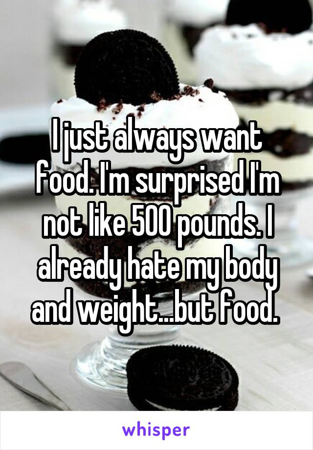 I just always want food. I'm surprised I'm not like 500 pounds. I already hate my body and weight...but food. 