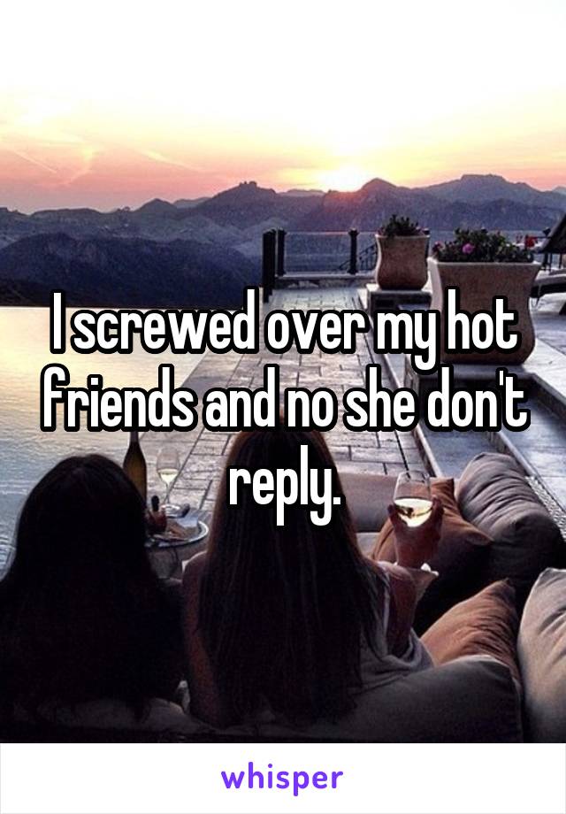 I screwed over my hot friends and no she don't reply.