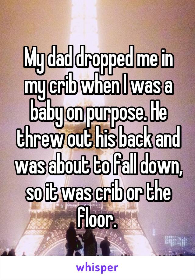 My dad dropped me in my crib when I was a baby on purpose. He threw out his back and was about to fall down, so it was crib or the floor. 