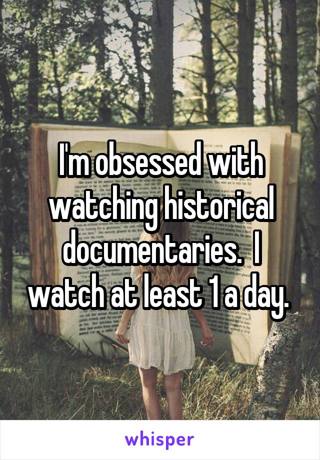 I'm obsessed with watching historical documentaries.  I watch at least 1 a day. 