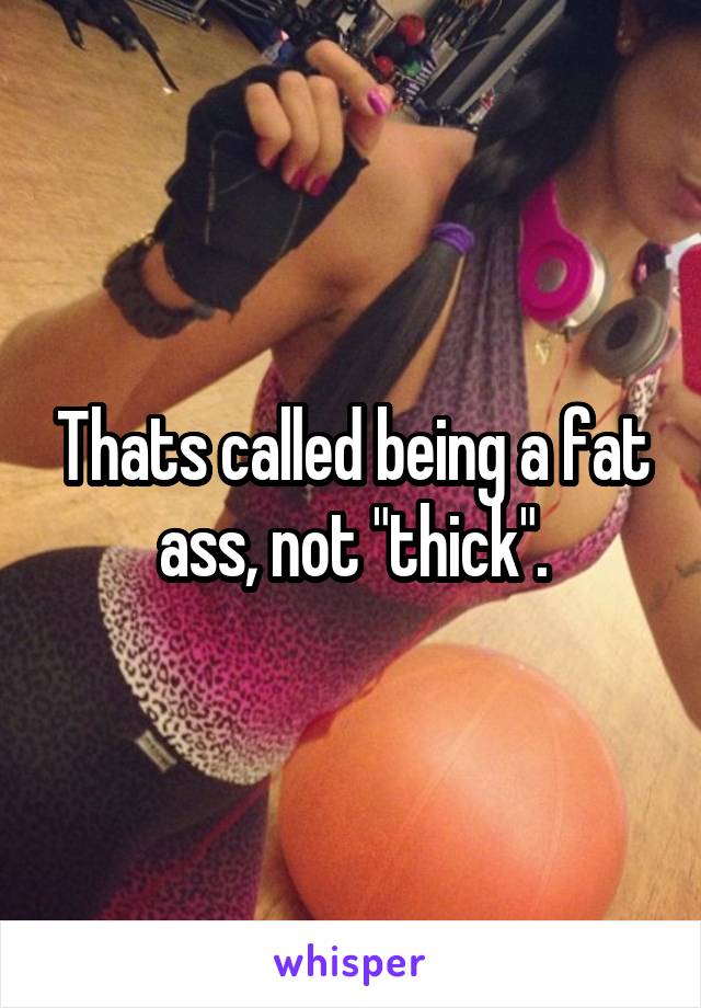 Thats called being a fat ass, not "thick".