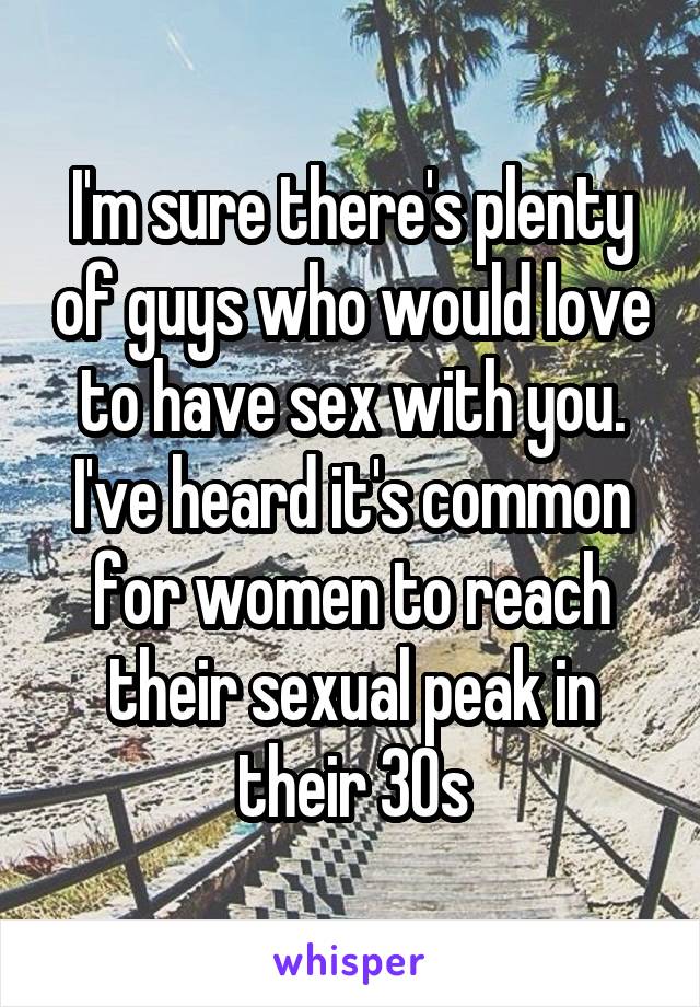 I'm sure there's plenty of guys who would love to have sex with you. I've heard it's common for women to reach their sexual peak in their 30s