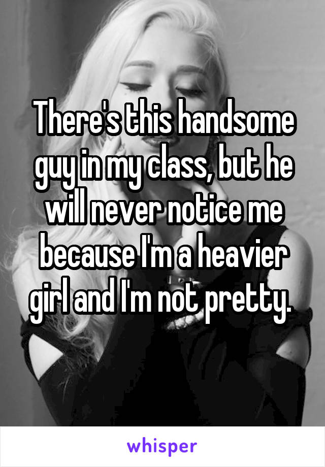 There's this handsome guy in my class, but he will never notice me because I'm a heavier girl and I'm not pretty. 
