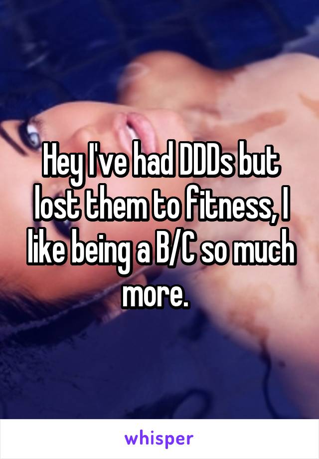 Hey I've had DDDs but lost them to fitness, I like being a B/C so much more.  