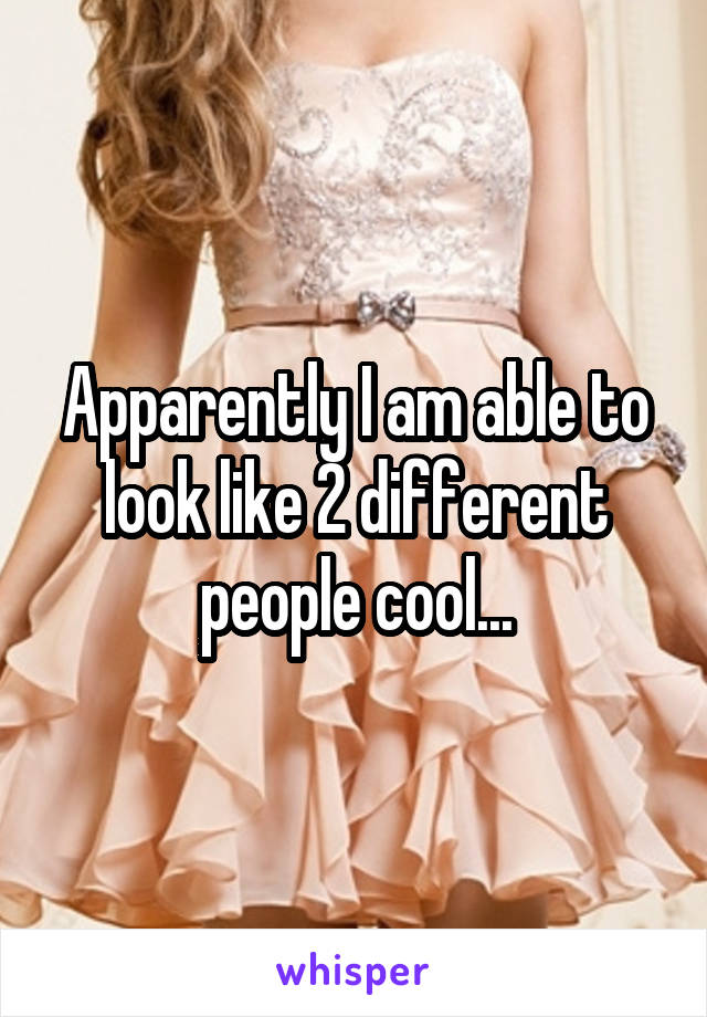 Apparently I am able to look like 2 different people cool...