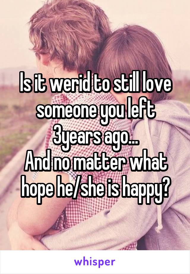 Is it werid to still love someone you left 3years ago...
And no matter what hope he/she is happy?