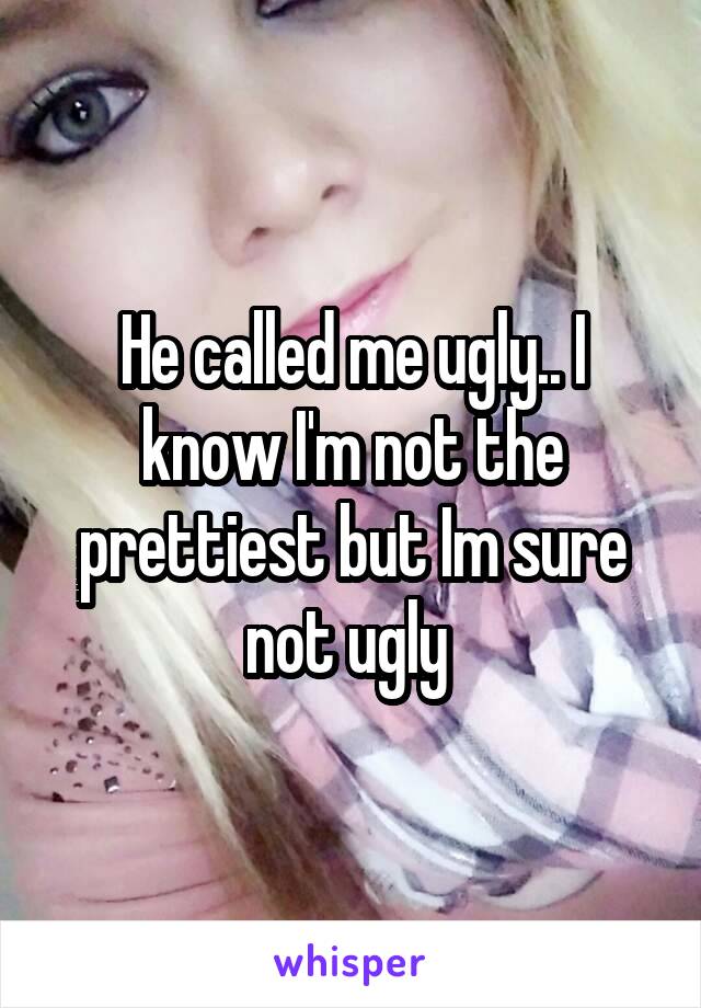 He called me ugly.. I know I'm not the prettiest but Im sure not ugly 