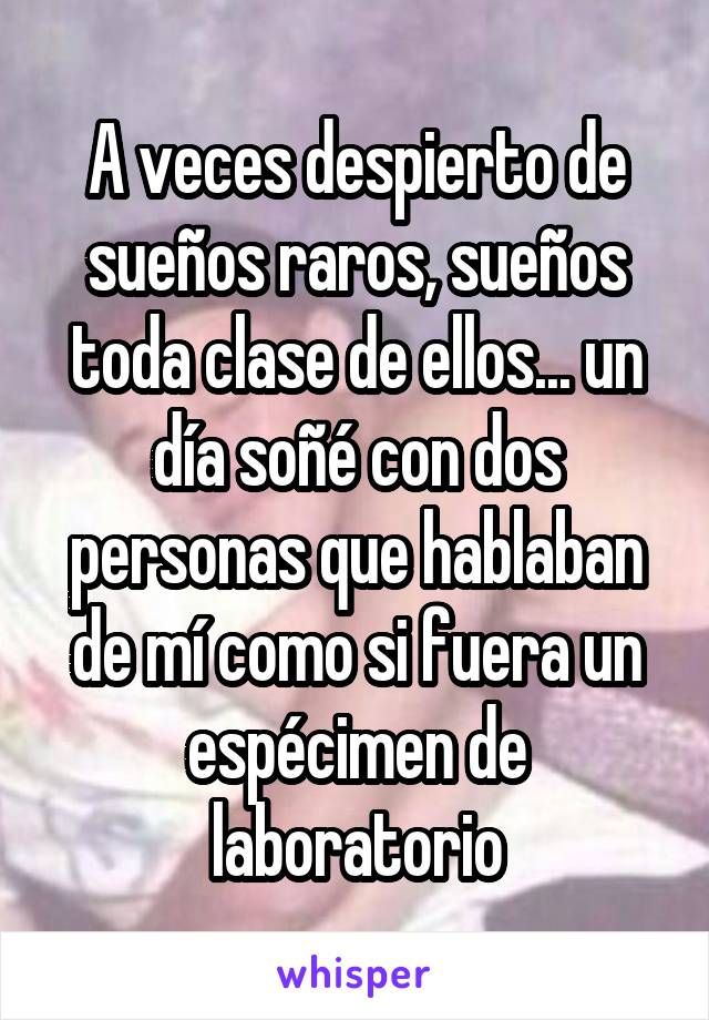 A veces despierto de sueños raros, sueños toda clase de ellos... un día soñé con dos personas que hablaban de mí como si fuera un espécimen de laboratorio