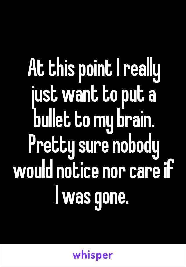 At this point I really just want to put a bullet to my brain. Pretty sure nobody would notice nor care if I was gone. 