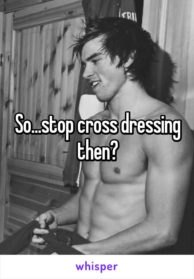 So...stop cross dressing then?