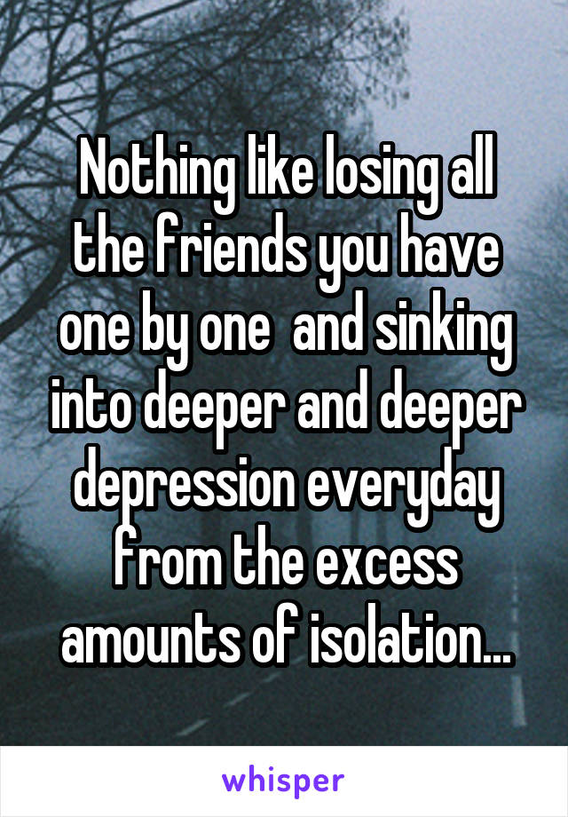 Nothing like losing all the friends you have one by one  and sinking into deeper and deeper depression everyday from the excess amounts of isolation...