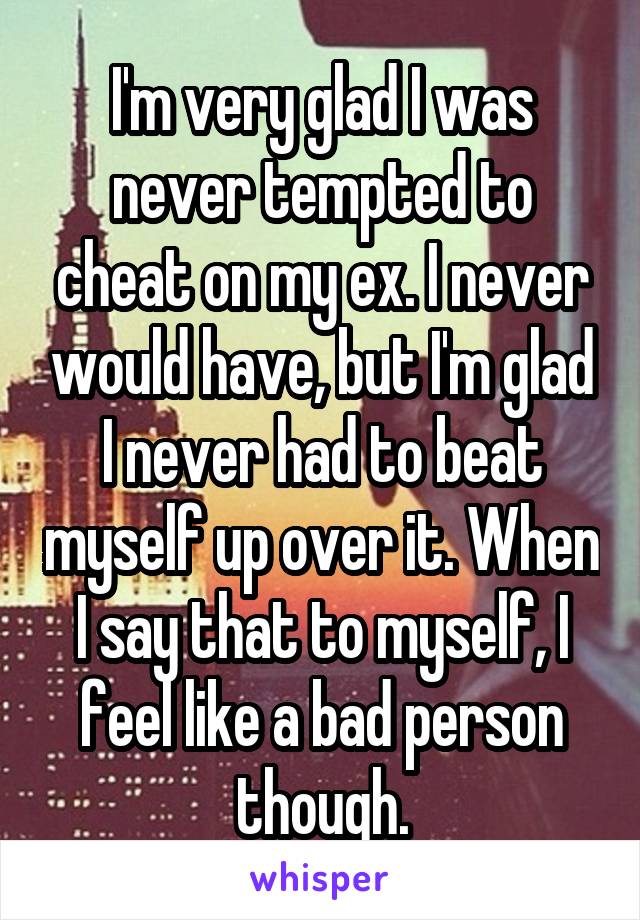 I'm very glad I was never tempted to cheat on my ex. I never would have, but I'm glad I never had to beat myself up over it. When I say that to myself, I feel like a bad person though.