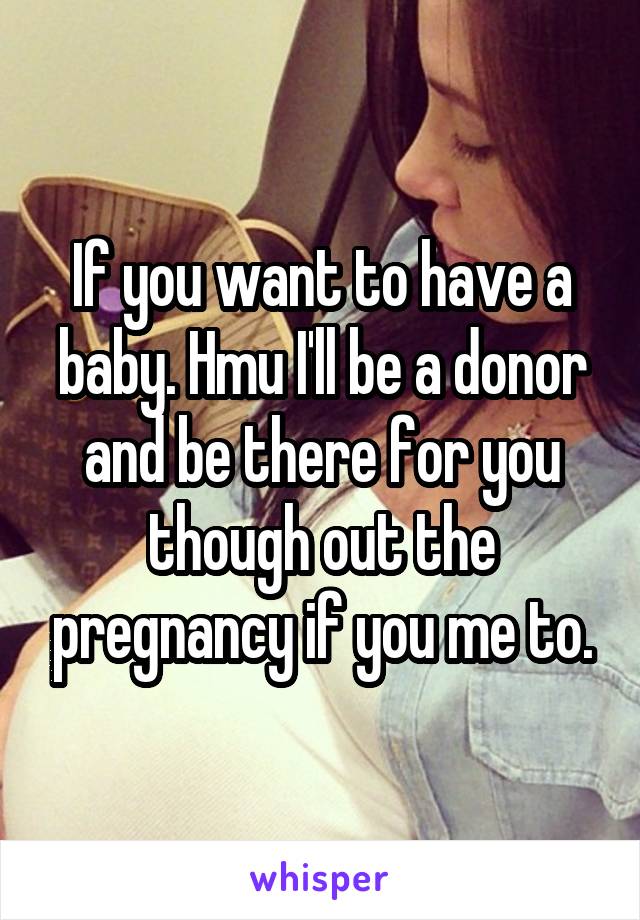 If you want to have a baby. Hmu I'll be a donor and be there for you though out the pregnancy if you me to.