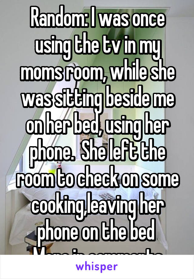 Random: I was once using the tv in my moms room, while she was sitting beside me on her bed, using her phone.  She left the room to check on some cooking,leaving her phone on the bed 
More in comments