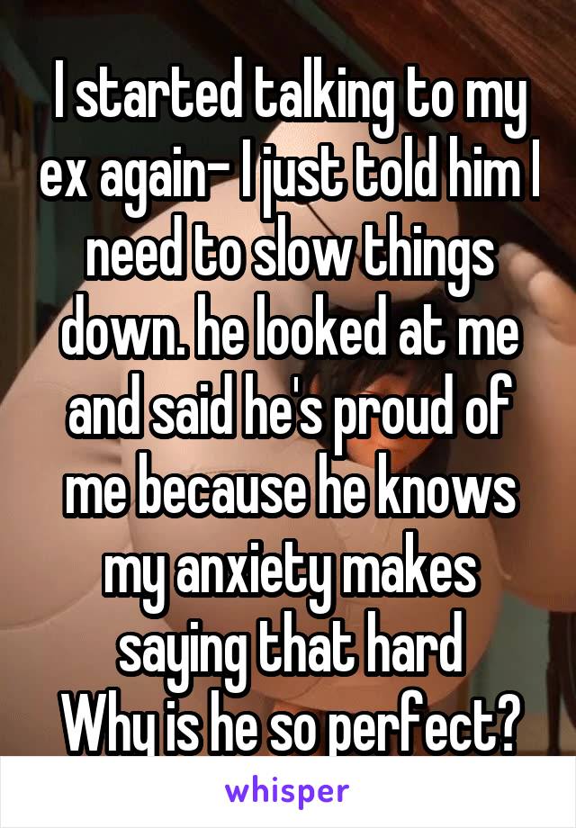 I started talking to my ex again- I just told him I need to slow things down. he looked at me and said he's proud of me because he knows my anxiety makes saying that hard
Why is he so perfect?