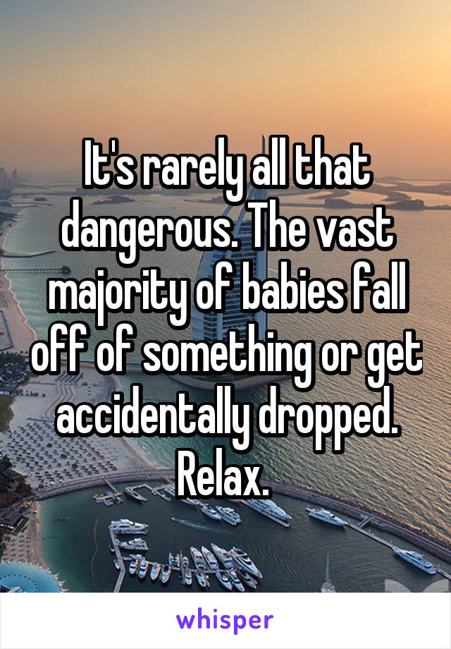 It's rarely all that dangerous. The vast majority of babies fall off of something or get accidentally dropped. Relax. 