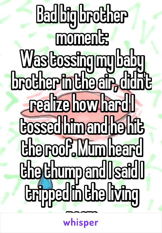 Bad big brother moment:
Was tossing my baby brother in the air, didn't realize how hard I tossed him and he hit the roof. Mum heard the thump and I said I tripped in the living room