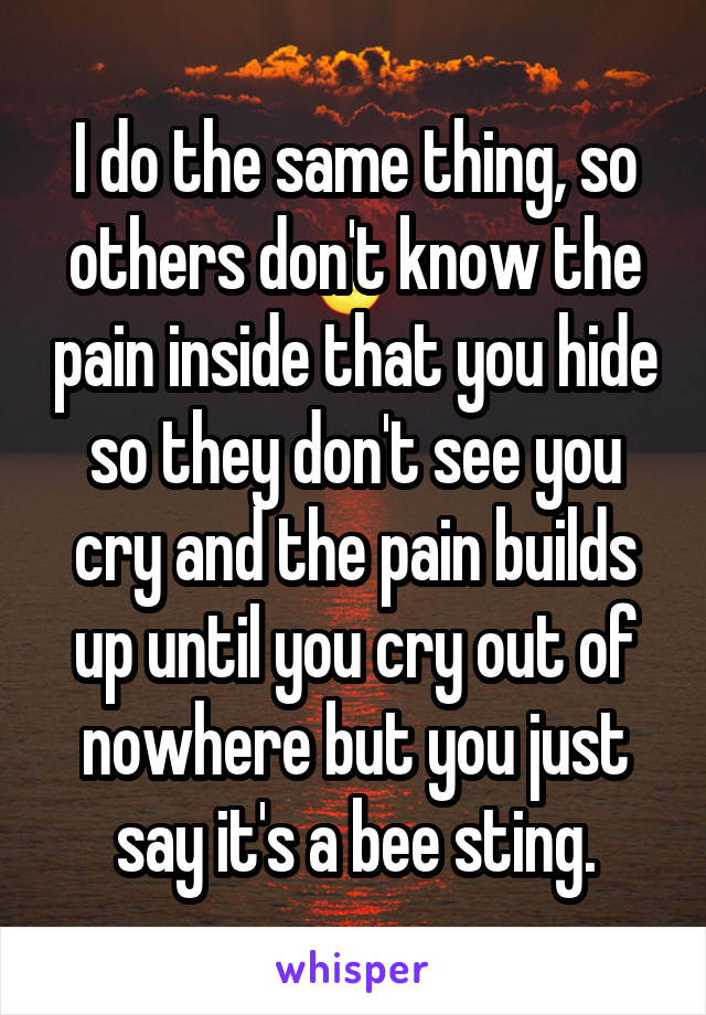 I do the same thing, so others don't know the pain inside that you hide so they don't see you cry and the pain builds up until you cry out of nowhere but you just say it's a bee sting.