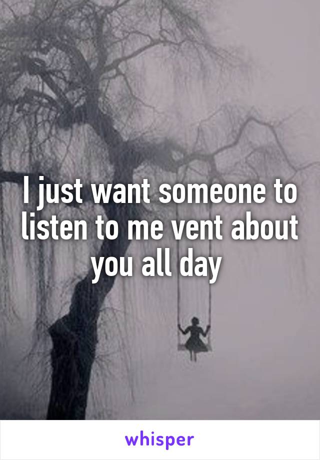 I just want someone to listen to me vent about you all day 