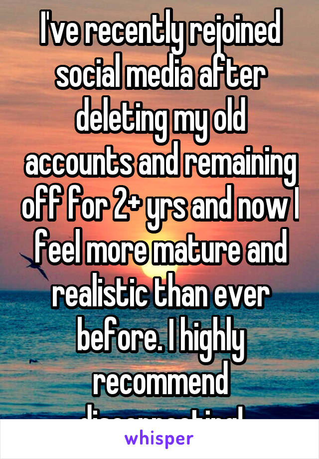 I've recently rejoined social media after deleting my old accounts and remaining off for 2+ yrs and now I feel more mature and realistic than ever before. I highly recommend disconnecting!