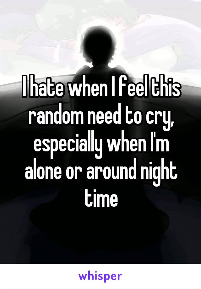 I hate when I feel this random need to cry, especially when I'm alone or around night time