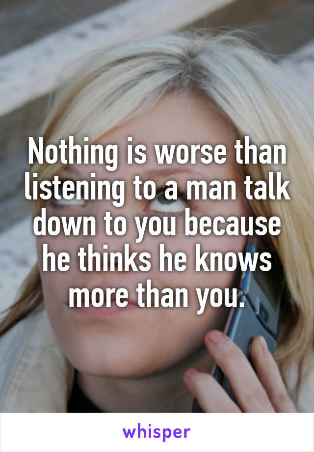 Nothing is worse than listening to a man talk down to you because he thinks he knows more than you.