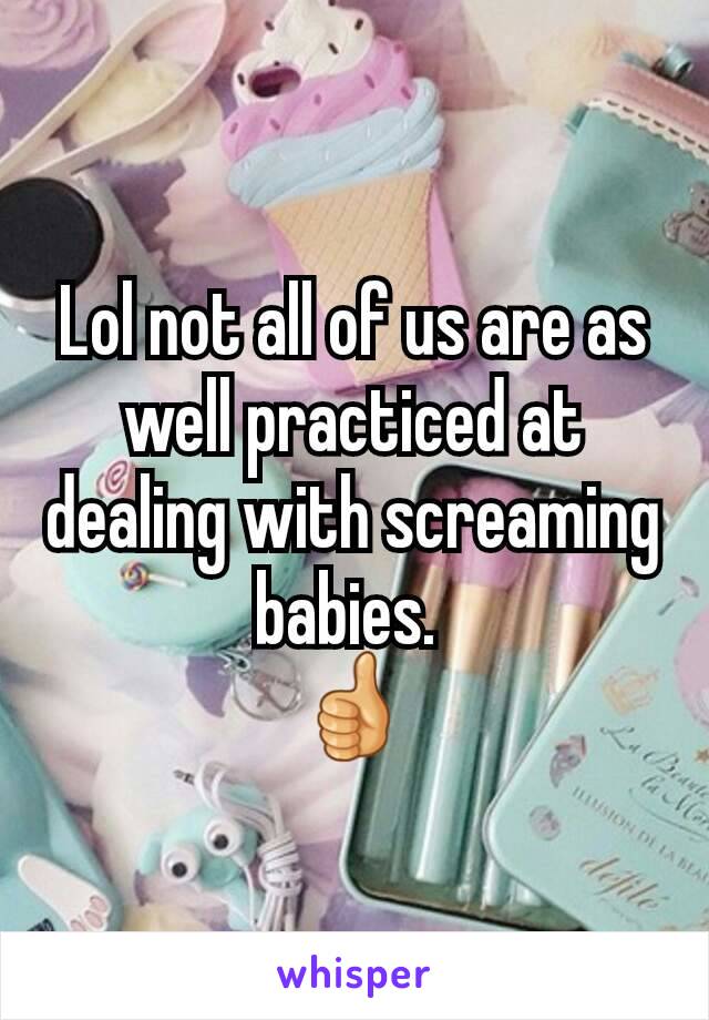 Lol not all of us are as well practiced at dealing with screaming babies. 
👍