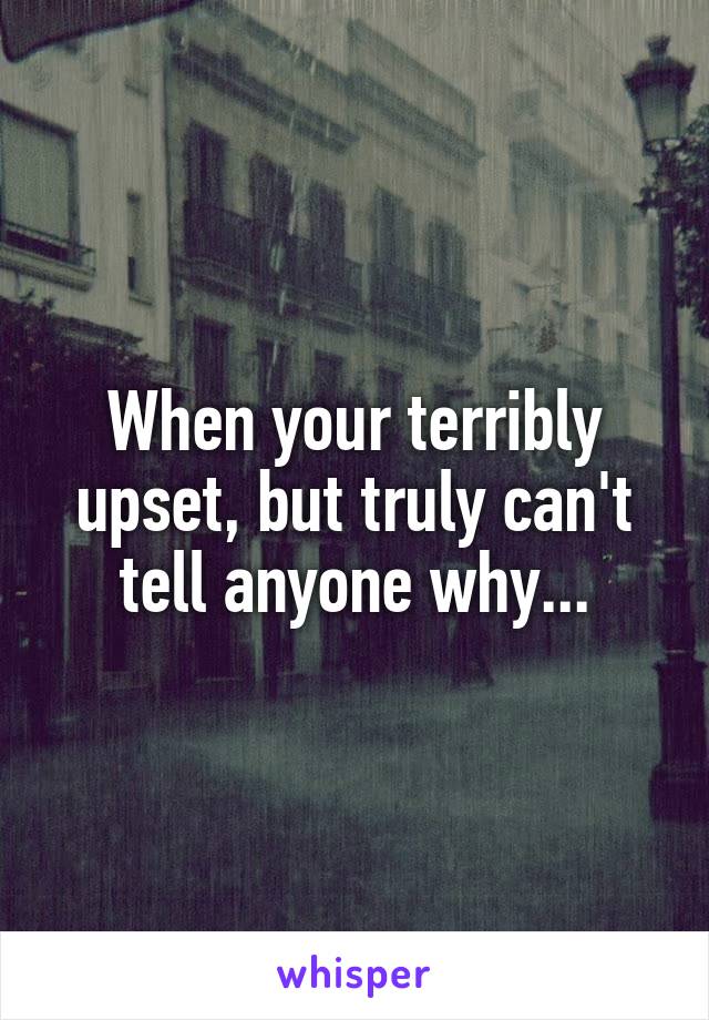 When your terribly upset, but truly can't tell anyone why...