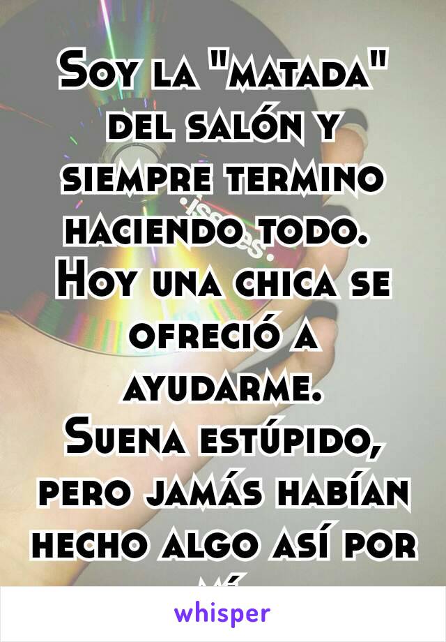 Soy la "matada" del salón y siempre termino haciendo todo. 
Hoy una chica se ofreció a ayudarme.
Suena estúpido, pero jamás habían hecho algo así por mí.