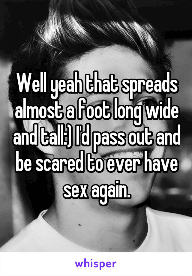 Well yeah that spreads almost a foot long wide and tall:) I'd pass out and be scared to ever have sex again.