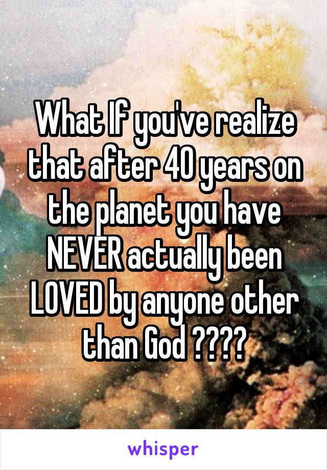 What If you've realize that after 40 years on the planet you have NEVER actually been LOVED by anyone other than God ????