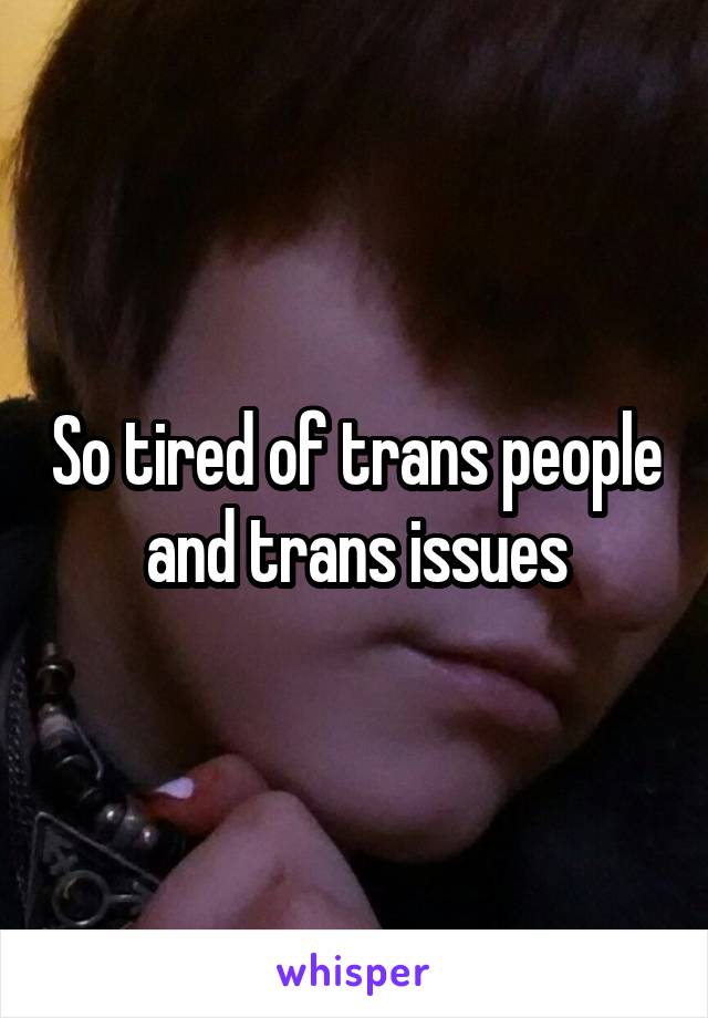 So tired of trans people and trans issues