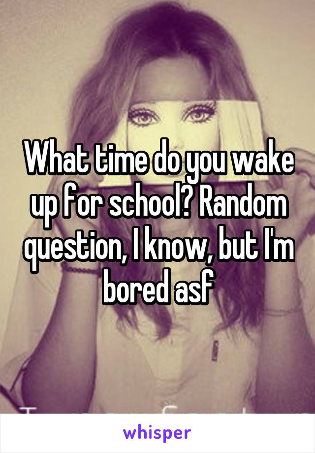 What time do you wake up for school? Random question, I know, but I'm bored asf