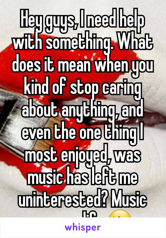 Hey guys, I need help with something. What does it mean when you kind of stop caring about anything, and even the one thing I most enjoyed, was music has left me uninterested? Music was my life 😔