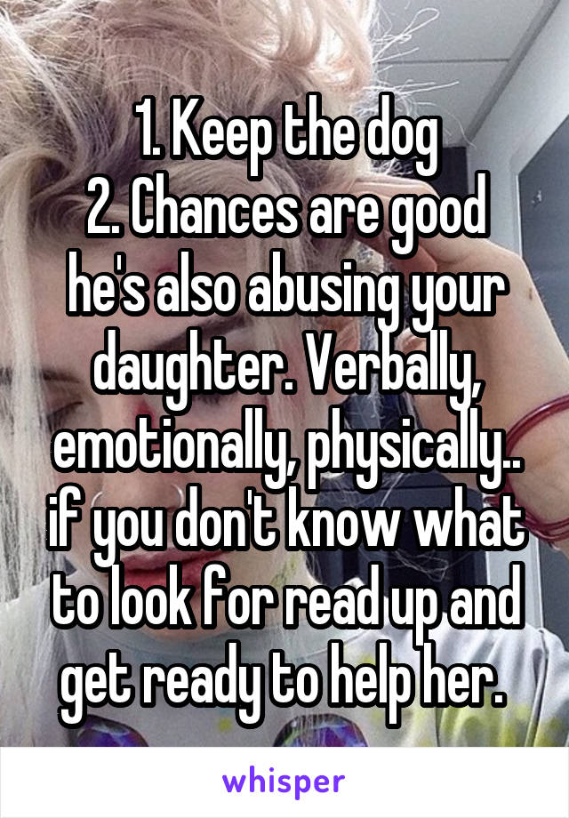 1. Keep the dog
2. Chances are good he's also abusing your daughter. Verbally, emotionally, physically.. if you don't know what to look for read up and get ready to help her. 