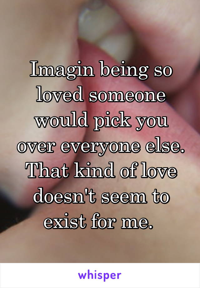 Imagin being so loved someone would pick you over everyone else. That kind of love doesn't seem to exist for me. 