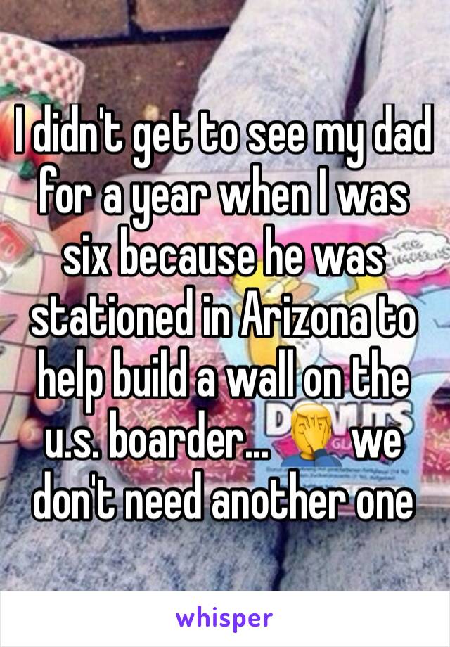 I didn't get to see my dad for a year when I was six because he was stationed in Arizona to help build a wall on the u.s. boarder... 🤦‍♂️ we don't need another one