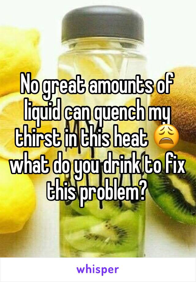 No great amounts of liquid can quench my thirst in this heat 😩 what do you drink to fix this problem?