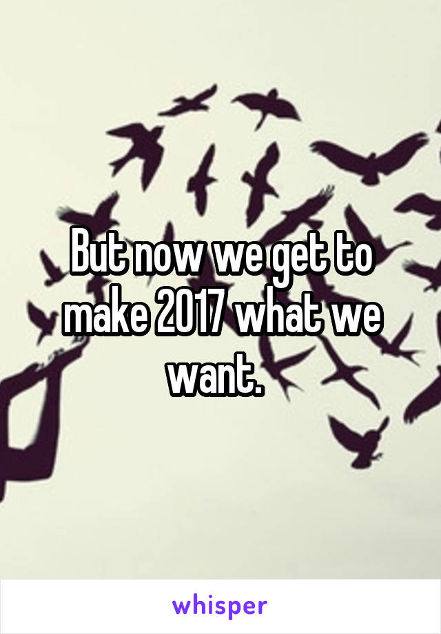 But now we get to make 2017 what we want.  