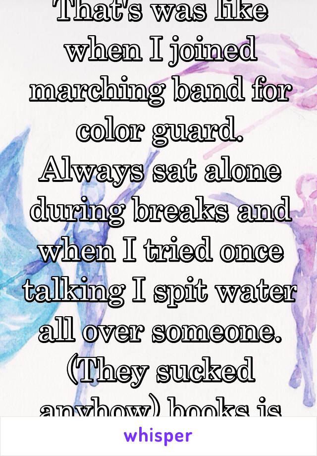 That's was like when I joined marching band for color guard. Always sat alone during breaks and when I tried once talking I spit water all over someone. (They sucked anyhow) books is what I read there