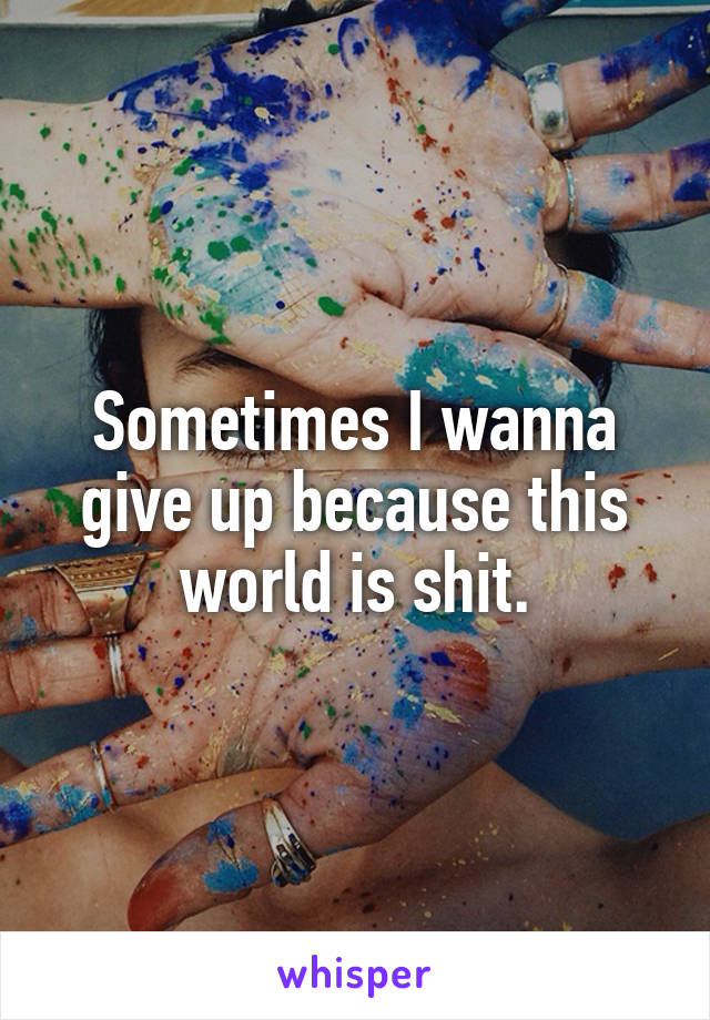 Sometimes I wanna give up because this world is shit.