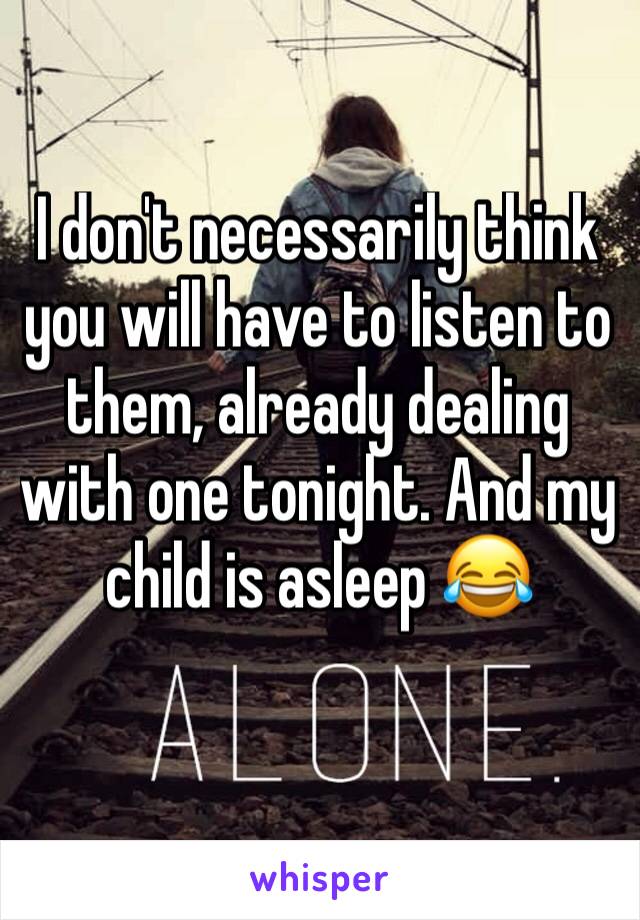 I don't necessarily think you will have to listen to them, already dealing with one tonight. And my child is asleep 😂
