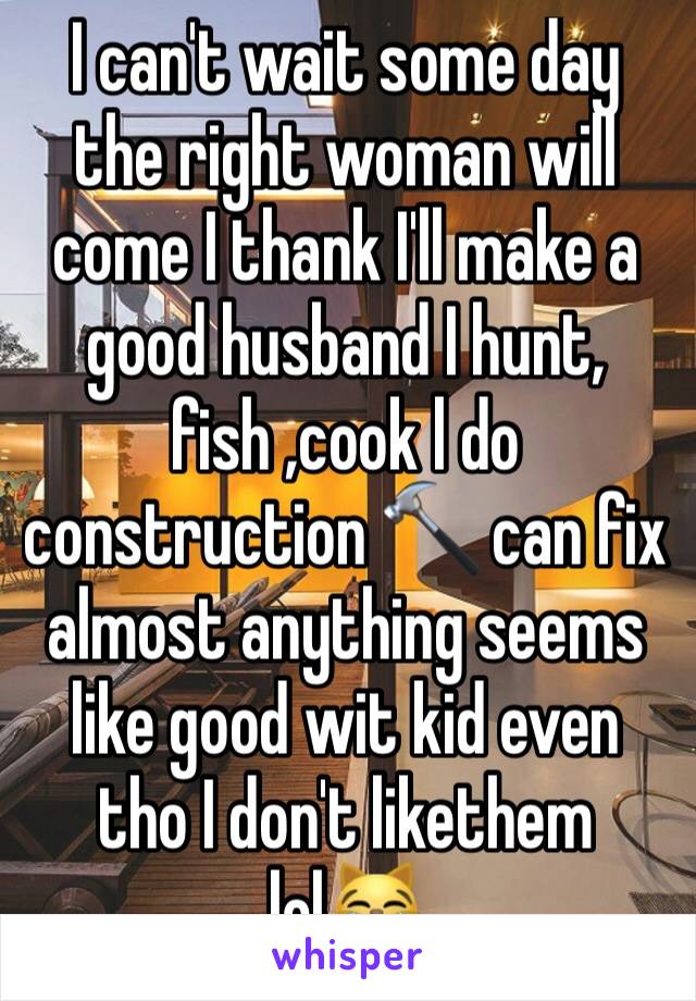 I can't wait some day the right woman will come I thank I'll make a good husband I hunt, fish ,cook l do construction 🔨 can fix almost anything seems like good wit kid even tho I don't likethem lol😹