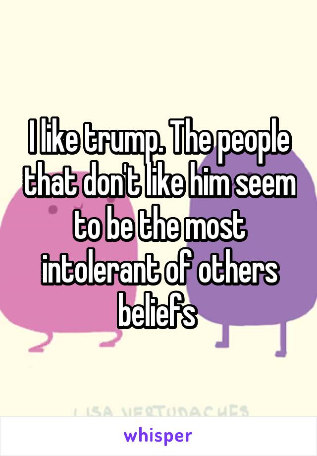 I like trump. The people that don't like him seem to be the most intolerant of others beliefs 