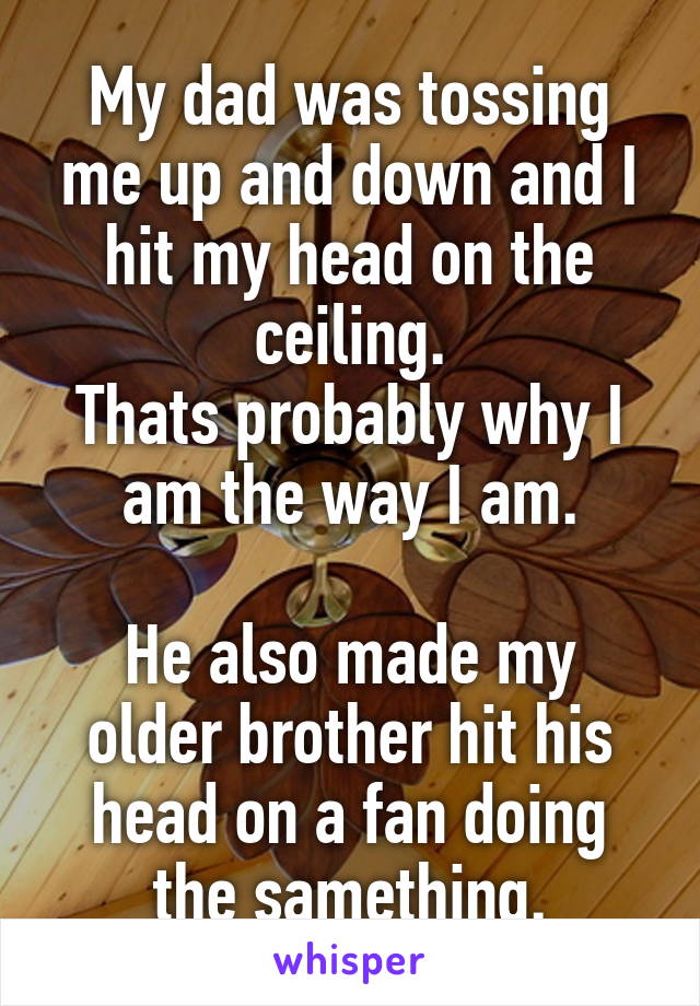 My dad was tossing me up and down and I hit my head on the ceiling.
Thats probably why I am the way I am.

He also made my older brother hit his head on a fan doing the samething.