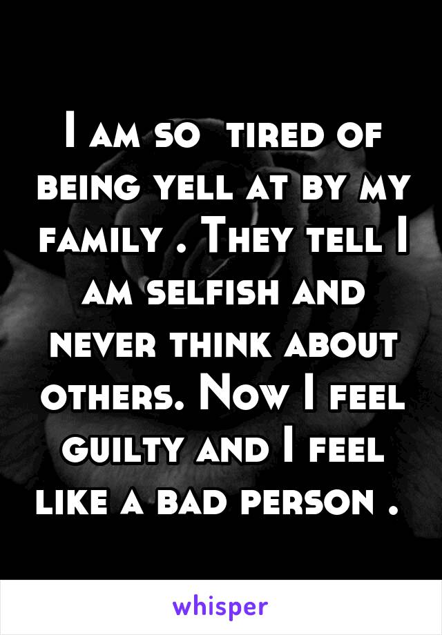 I am so  tired of being yell at by my family . They tell I am selfish and never think about others. Now I feel guilty and I feel like a bad person . 