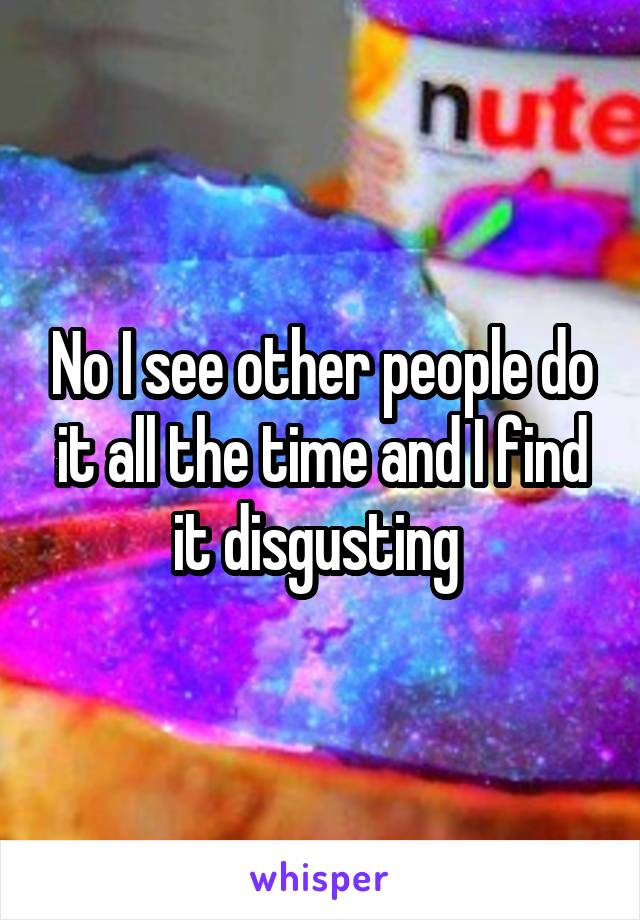 No I see other people do it all the time and I find it disgusting 