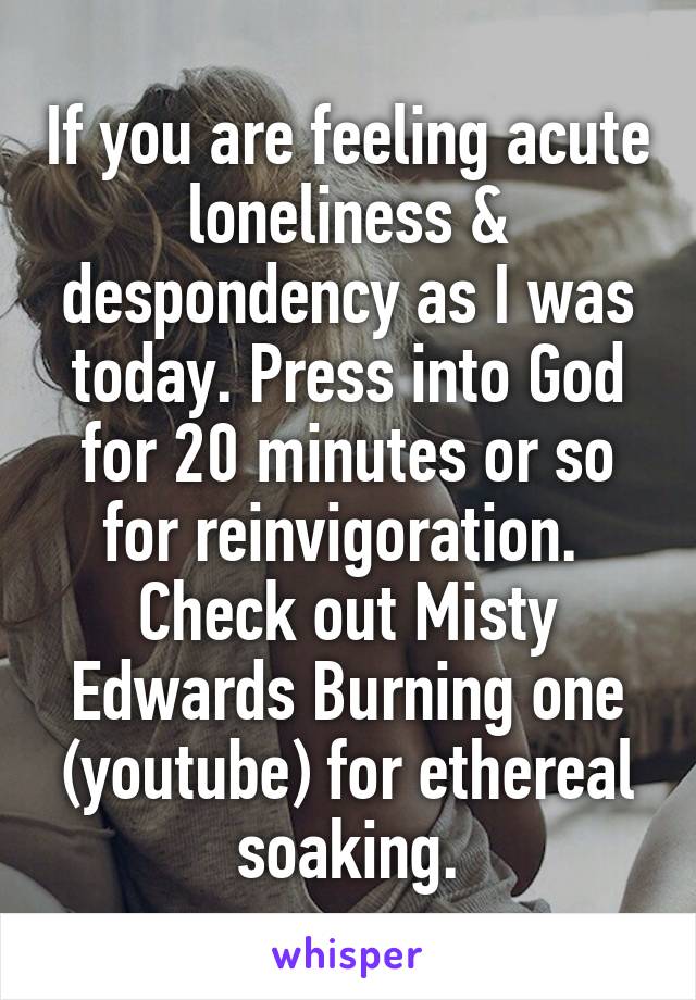 If you are feeling acute loneliness & despondency as I was today. Press into God for 20 minutes or so for reinvigoration.  Check out Misty Edwards Burning one (youtube) for ethereal soaking.