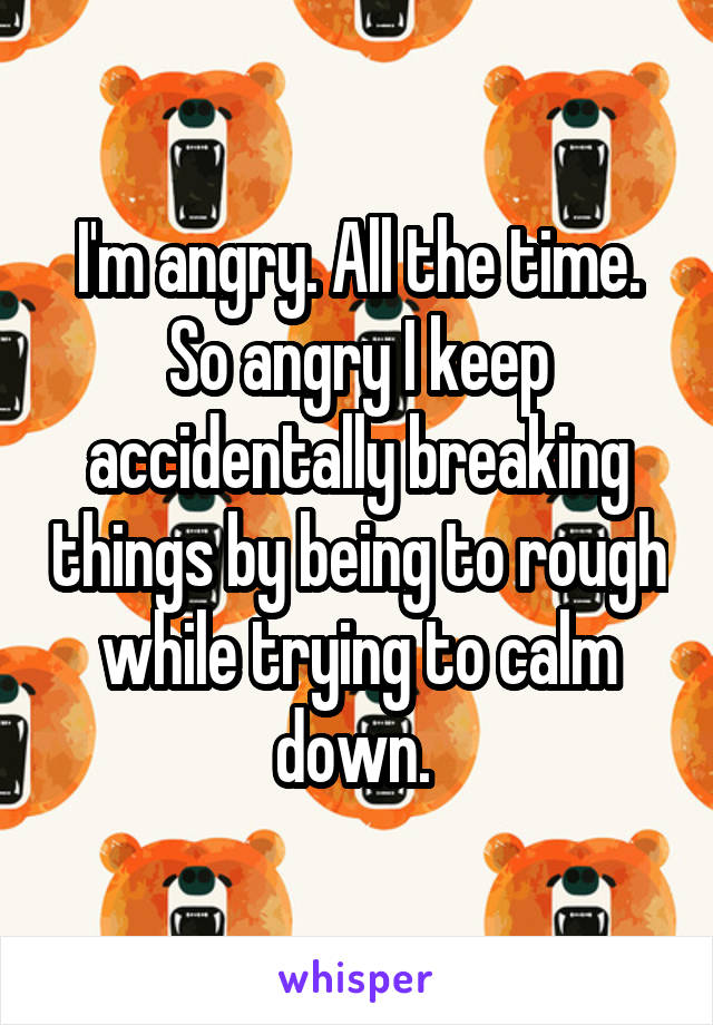 I'm angry. All the time. So angry I keep accidentally breaking things by being to rough while trying to calm down. 